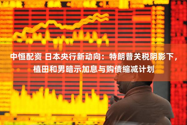 中恒配资 日本央行新动向：特朗普关税阴影下，植田和男暗示加息与购债缩减计划