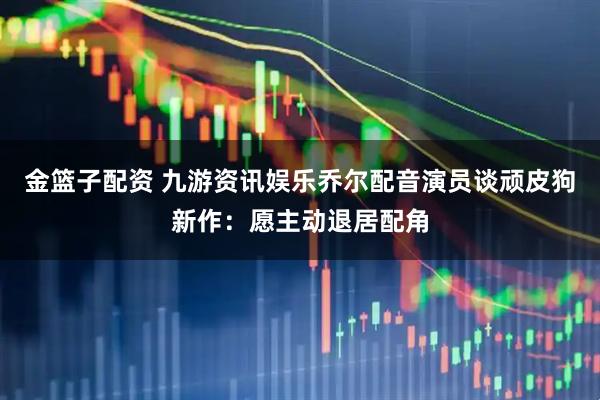 金篮子配资 九游资讯娱乐乔尔配音演员谈顽皮狗新作：愿主动退居配角